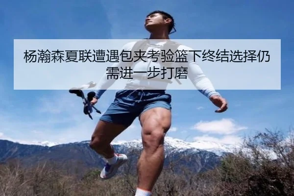 杨瀚森夏联遭遇包夹考验篮下终结选择仍需进一步打磨