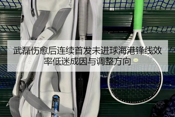 武磊伤愈后连续首发未进球海港锋线效率低迷成因与调整方向
